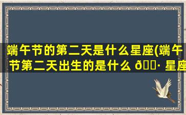 端午节的第二天是什么星座(端午节第二天出生的是什么 🌷 星座)